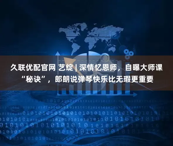 久联优配官网 艺绽 | 深情忆恩师，自曝大师课“秘诀”，郎朗说弹琴快乐比无瑕更重要