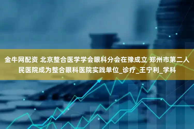 金牛网配资 北京整合医学学会眼科分会在豫成立 郑州市第二人民医院成为整合眼科医院实践单位_诊疗_王宁利_学科