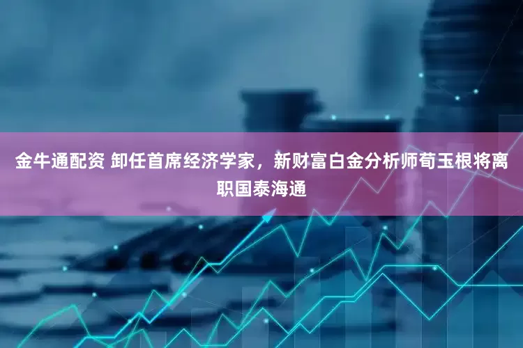 金牛通配资 卸任首席经济学家，新财富白金分析师荀玉根将离职国泰海通