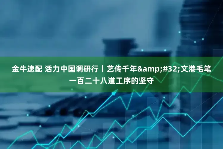 金牛速配 活力中国调研行丨艺传千年&#32;文港毛笔一百二十八道工序的坚守