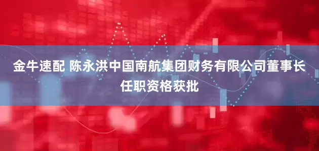 金牛速配 陈永洪中国南航集团财务有限公司董事长任职资格获批