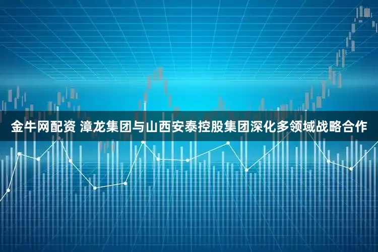 金牛网配资 漳龙集团与山西安泰控股集团深化多领域战略合作