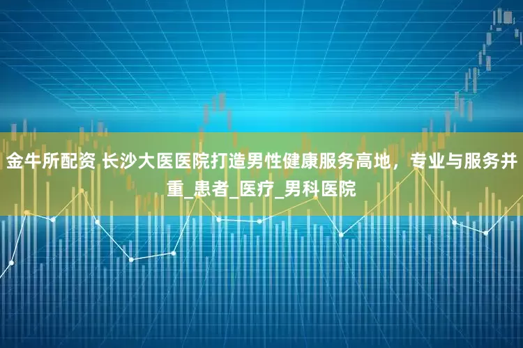 金牛所配资 长沙大医医院打造男性健康服务高地，专业与服务并重_患者_医疗_男科医院