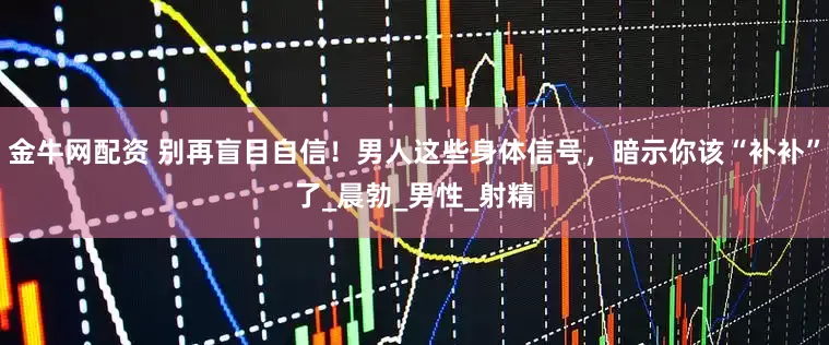 金牛网配资 别再盲目自信！男人这些身体信号，暗示你该“补补”了_晨勃_男性_射精