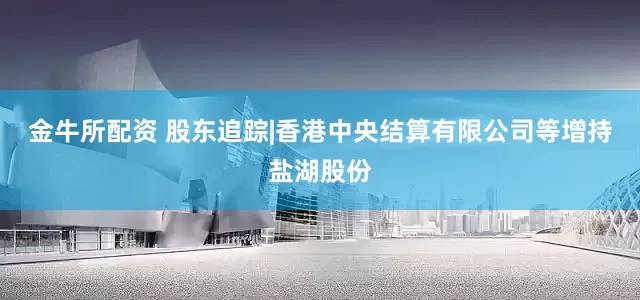 金牛所配资 股东追踪|香港中央结算有限公司等增持盐湖股份